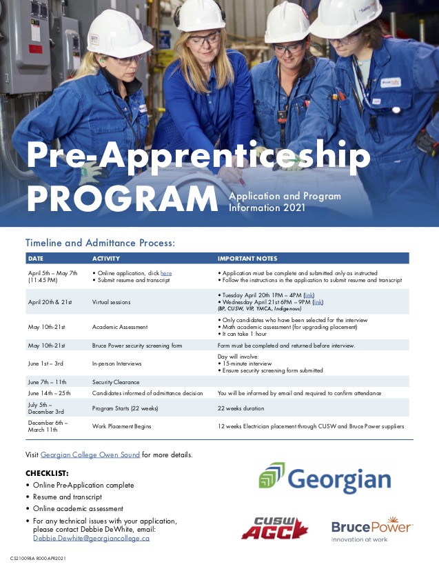 Pre-Apprenticeship Program Poster: "Pre-Apprenticeship PROGRAM Application and Program Information 2021 Timeline and Admittance Process: DATE ACTIVITY IMPORTANT NOTES April 5th – May 7th (11:45 PM) May 10th-21st June 1st – 3rd June 14th – 25th December 6th – March 11th • Online application, click here • Submit resume and transcript Academic Assessment In-person Interviews Candidates informed of admittance decision Work Placement Begins • Application must be complete and submitted only as instructed • Follow the instructions in the application to submit resume and transcript • Only candidates who have been selected for the interview • Math academic assessment (for upgrading placement) • It can take 1 hour Day will involve: • 15-minute interview • Ensure security screening form submitted You will be informed by email and required to confirm attendance 12 weeks Electrician placement through CUSW and Bruce Power suppliers   April 20th & 21st Virtual sessions • Tuesday April 20th 1PM – 4PM (link) • Wednesday April 21st 6PM – 9PM (link) (BP, CUSW, VIP, YMCA, Indigenous)    May 10th-21st Bruce Power security screening form Form must be completed and returned before interview. June 7th – 11th Security Clearance July 5th – December 3rd Program Starts (22 weeks) 22 weeks duration  Visit Georgian College Owen Sound for more details. CHECKLIST: • Online Pre-Application complete • Resume and transcript • Online academic assessment • For any technical issues with your application, please contact Debbie DeWhite, email: Debbie.Dewhite@georgiancollege.ca"